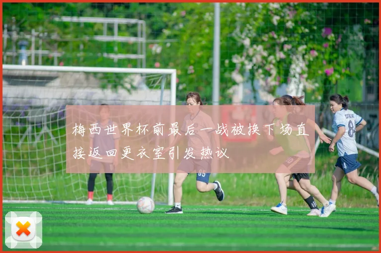 梅西世界杯前最后一战被换下场直接返回更衣室引发热议