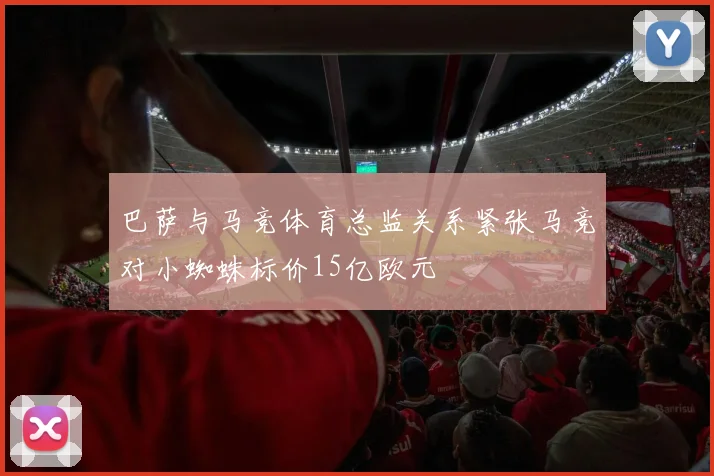 巴萨与马竞体育总监关系紧张马竞对小蜘蛛标价15亿欧元