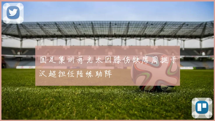 国足集训蒋光太因膝伤缺席周挺于汉超担任陪练助阵