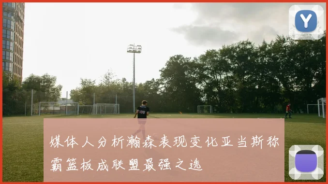 媒体人分析瀚森表现变化亚当斯称霸篮板成联盟最强之选