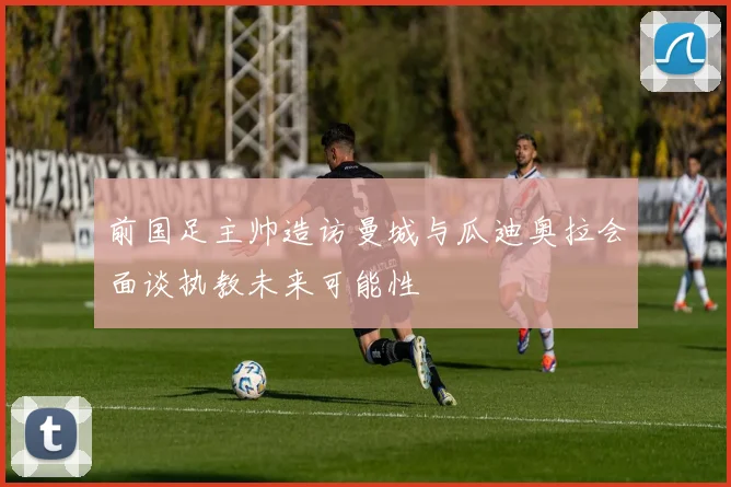 前国足主帅造访曼城与瓜迪奥拉会面谈执教未来可能性