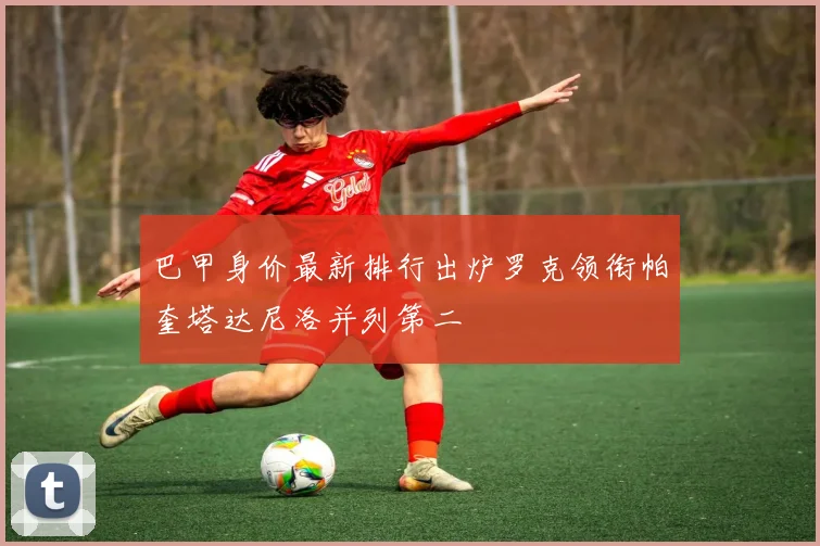 巴甲身价最新排行出炉罗克领衔帕奎塔达尼洛并列第二