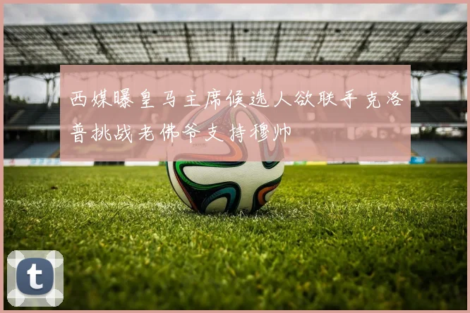 西媒曝皇马主席候选人欲联手克洛普挑战老佛爷支持穆帅