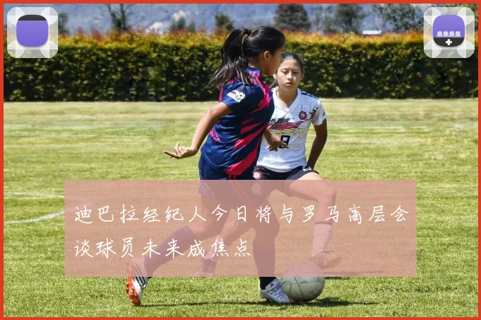 迪巴拉经纪人今日将与罗马高层会谈球员未来成焦点